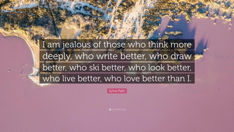 Sylvia Plath Quote: “I am jealous of those who think more deeply, who write better, who draw better, who ski better, who look better, who live better, who love better than I.”