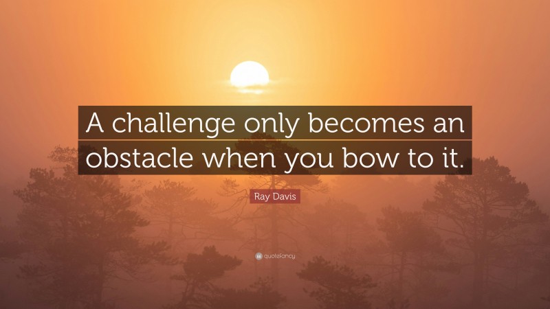Ray Davis Quote: “A challenge only becomes an obstacle when you bow to it.”