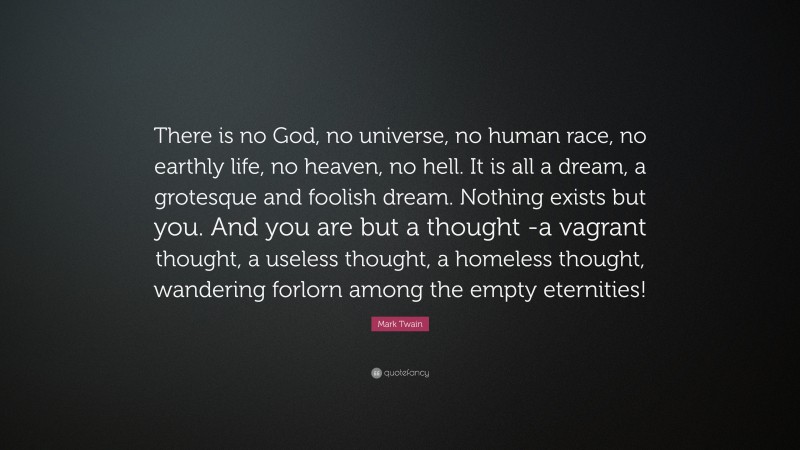 Mark Twain Quote: “There is no God, no universe, no human race, no earthly life, no heaven, no hell. It is all a dream, a grotesque and foolish dream. Nothing exists but you. And you are but a thought -a vagrant thought, a useless thought, a homeless thought, wandering forlorn among the empty eternities!”