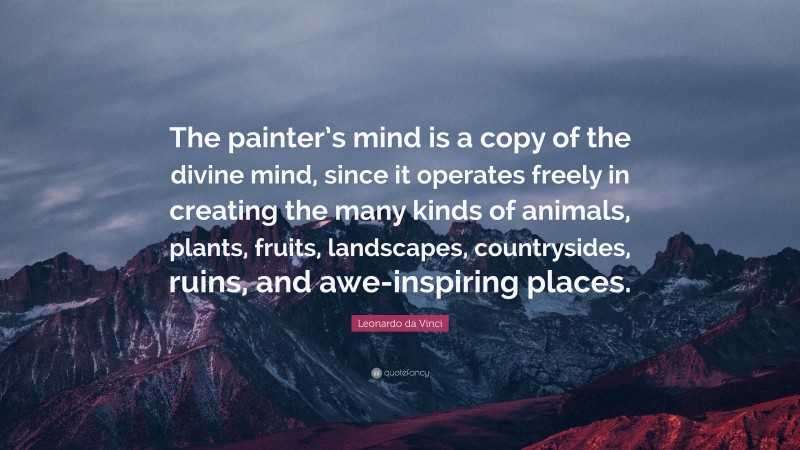 Leonardo da Vinci Quote: “The painter’s mind is a copy of the divine mind, since it operates freely in creating the many kinds of animals, plants, fruits, landscapes, countrysides, ruins, and awe-inspiring places.”