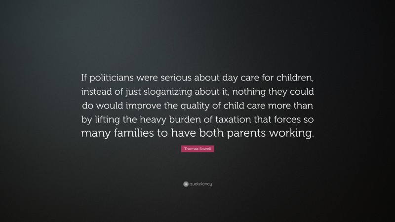 Thomas Sowell Quote: “If politicians were serious about day care for children, instead of just sloganizing about it, nothing they could do would improve the quality of child care more than by lifting the heavy burden of taxation that forces so many families to have both parents working.”
