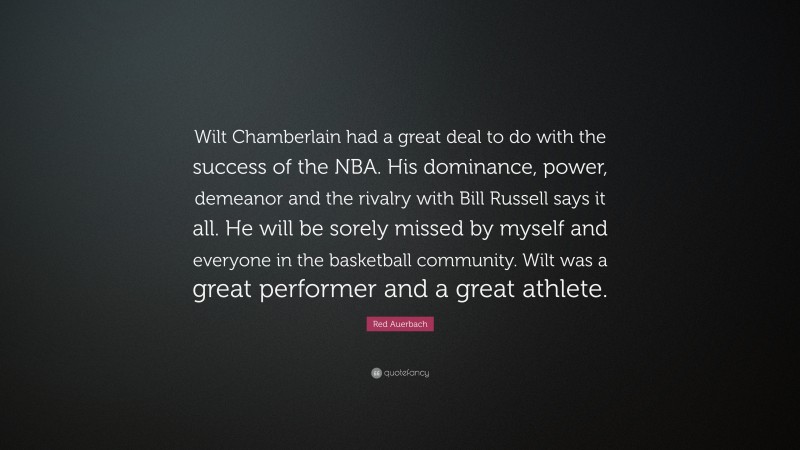 Red Auerbach Quote: “Wilt Chamberlain had a great deal to do with the success of the NBA. His dominance, power, demeanor and the rivalry with Bill Russell says it all. He will be sorely missed by myself and everyone in the basketball community. Wilt was a great performer and a great athlete.”
