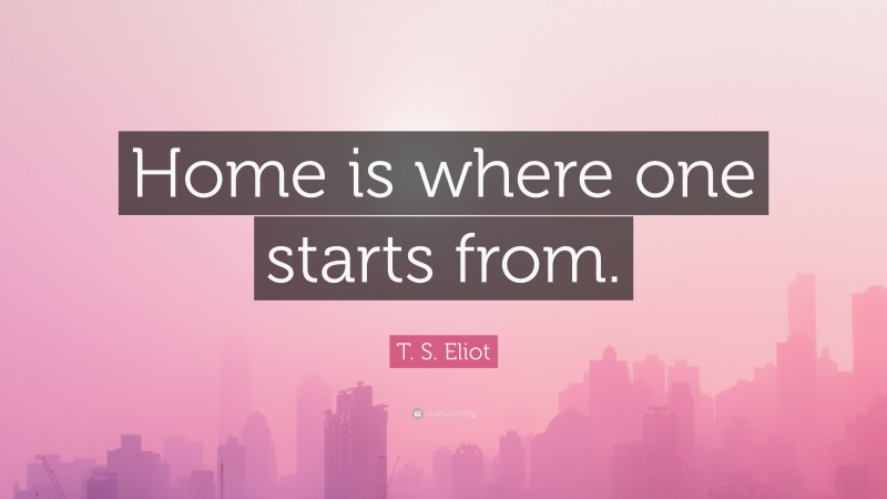 T. S. Eliot Quote: “Home is where one starts from.”