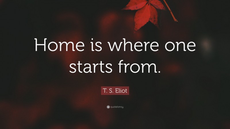 T. S. Eliot Quote: “Home is where one starts from.”