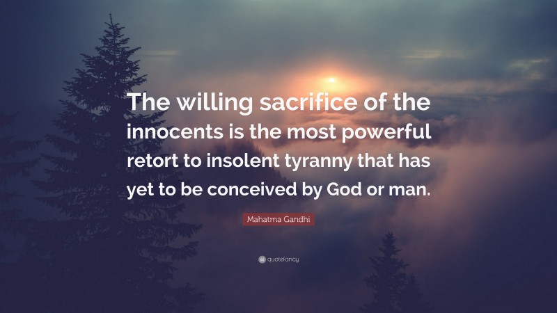 Mahatma Gandhi Quote: “The willing sacrifice of the innocents is the most powerful retort to insolent tyranny that has yet to be conceived by God or man.”