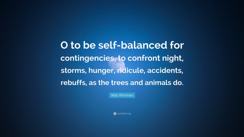 Walt Whitman Quote: “O to be self-balanced for contingencies, to confront night, storms, hunger, ridicule, accidents, rebuffs, as the trees and animals do.”