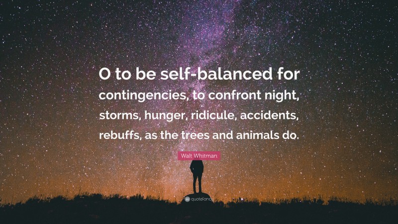 Walt Whitman Quote: “O to be self-balanced for contingencies, to confront night, storms, hunger, ridicule, accidents, rebuffs, as the trees and animals do.”