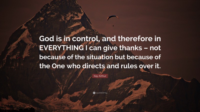 Kay Arthur Quote: “God is in control, and therefore in EVERYTHING I can give thanks – not because of the situation but because of the One who directs and rules over it.”