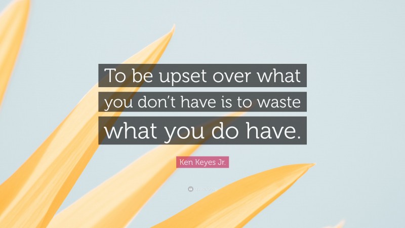 Ken Keyes Jr. Quote: “To be upset over what you don’t have is to waste what you do have.”