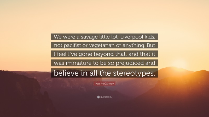 Paul McCartney Quote: “We were a savage little lot, Liverpool kids, not pacifist or vegetarian or anything. But I feel I’ve gone beyond that, and that it was immature to be so prejudiced and believe in all the stereotypes.”