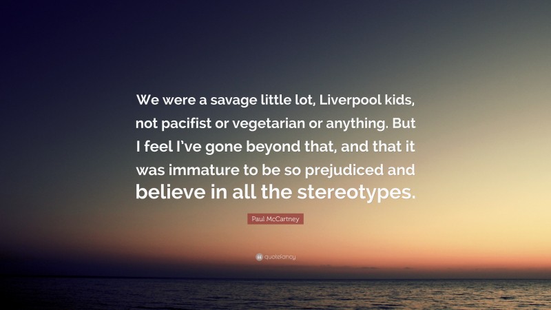 Paul McCartney Quote: “We were a savage little lot, Liverpool kids, not pacifist or vegetarian or anything. But I feel I’ve gone beyond that, and that it was immature to be so prejudiced and believe in all the stereotypes.”