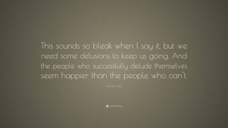 Woody Allen Quote: “This sounds so bleak when I say it, but we need some delusions to keep us going. And the people who successfully delude themselves seem happier than the people who can’t.”