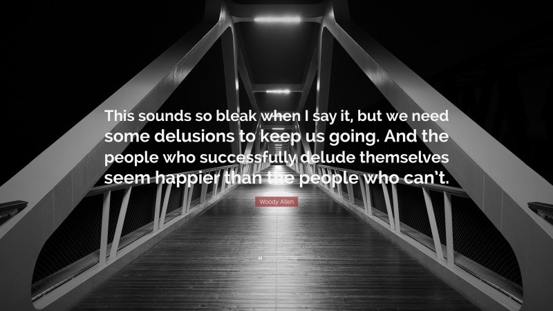 Woody Allen Quote: “This sounds so bleak when I say it, but we need some delusions to keep us going. And the people who successfully delude themselves seem happier than the people who can’t.”