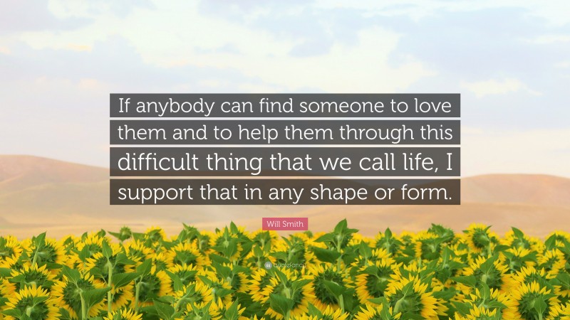 Will Smith Quote: “If anybody can find someone to love them and to help them through this difficult thing that we call life, I support that in any shape or form.”
