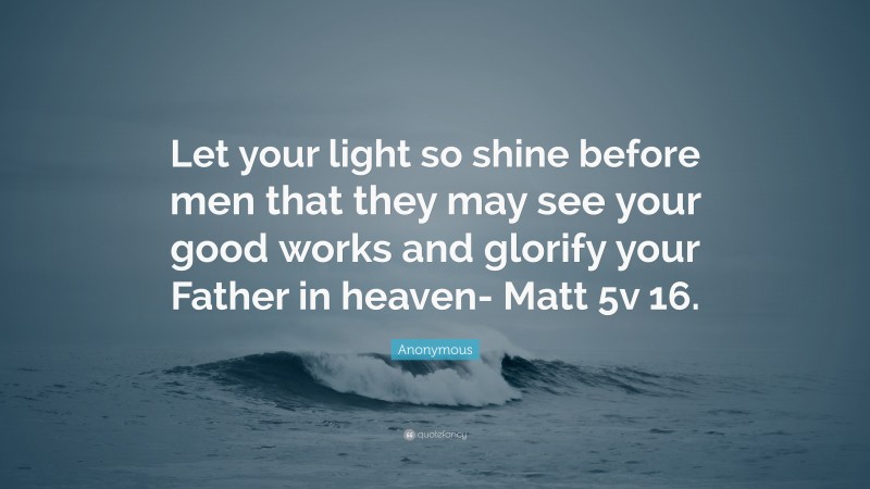 Anonymous Quote: “Let your light so shine before men that they may see your good works and glorify your Father in heaven- Matt 5v 16.”