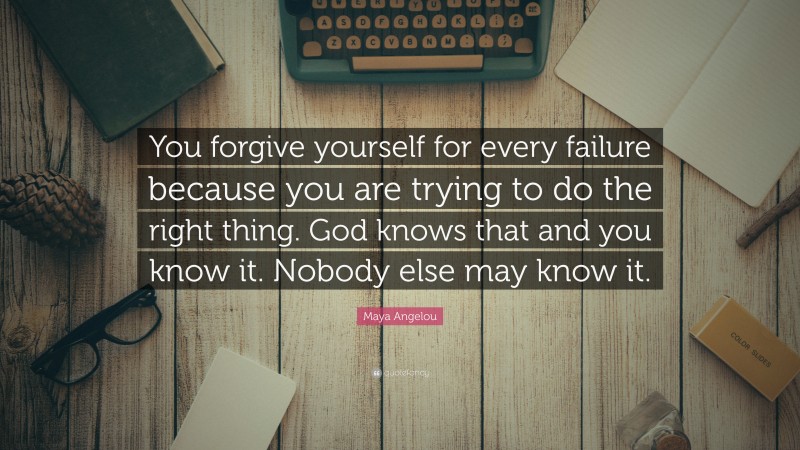 Maya Angelou Quote: “You forgive yourself for every failure because you are trying to do the right thing. God knows that and you know it. Nobody else may know it.”