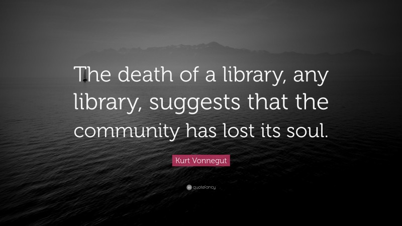 Kurt Vonnegut Quote: “The death of a library, any library, suggests that the community has lost its soul.”