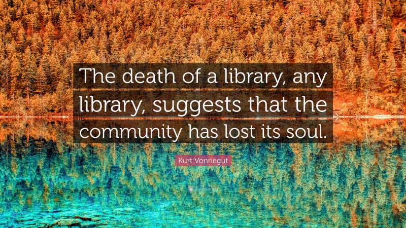 Kurt Vonnegut Quote: “The death of a library, any library, suggests that the community has lost its soul.”