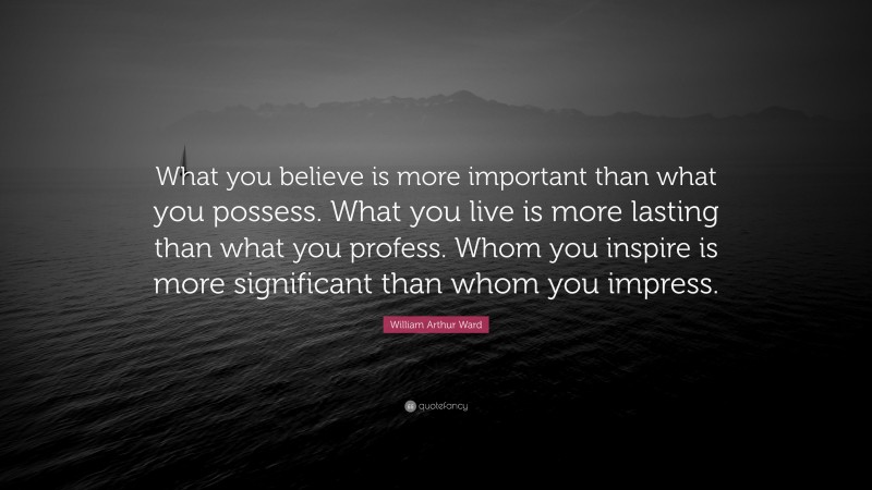 William Arthur Ward Quote: “What you believe is more important than what you possess. What you live is more lasting than what you profess. Whom you inspire is more significant than whom you impress.”