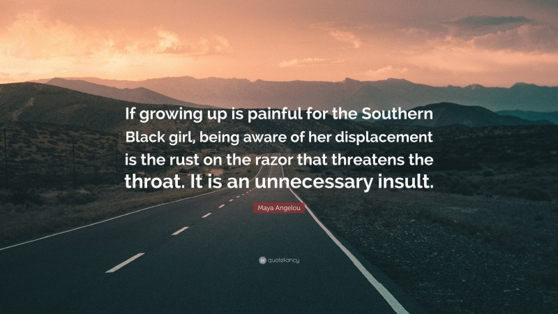 Maya Angelou Quote: “If growing up is painful for the Southern Black girl, being aware of her displacement is the rust on the razor that threatens the throat. It is an unnecessary insult.”