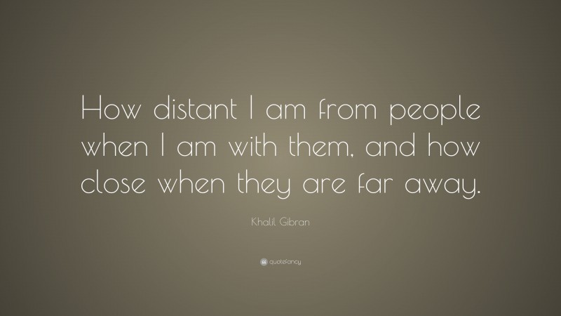 Khalil Gibran Quote: “How distant I am from people when I am with them, and how close when they are far away.”