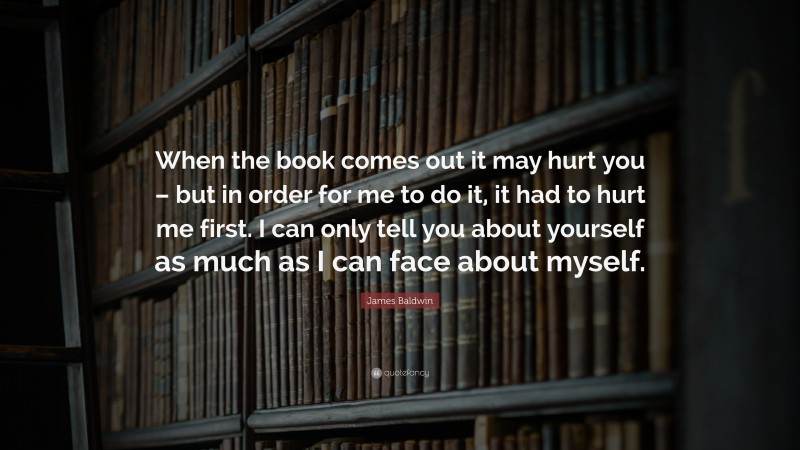 James Baldwin Quote: “When the book comes out it may hurt you – but in order for me to do it, it had to hurt me first. I can only tell you about yourself as much as I can face about myself.”