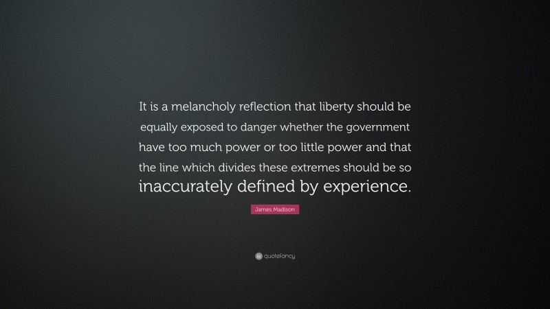 James Madison Quote: “It is a melancholy reflection that liberty should be equally exposed to danger whether the government have too much power or too little power and that the line which divides these extremes should be so inaccurately defined by experience.”