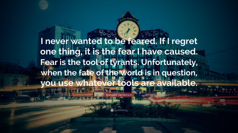 Brandon Sanderson Quote: “I never wanted to be feared. If I regret one thing, it is the fear I have caused. Fear is the tool of tyrants. Unfortunately, when the fate of the world is in question, you use whatever tools are available.”