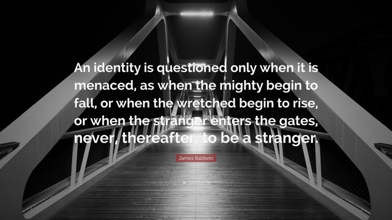 James Baldwin Quote: “An identity is questioned only when it is menaced, as when the mighty begin to fall, or when the wretched begin to rise, or when the stranger enters the gates, never, thereafter, to be a stranger.”
