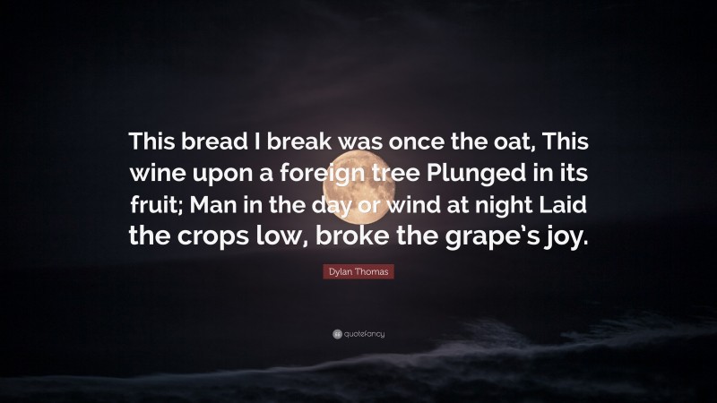 Dylan Thomas Quote: “This bread I break was once the oat, This wine upon a foreign tree Plunged in its fruit; Man in the day or wind at night Laid the crops low, broke the grape’s joy.”