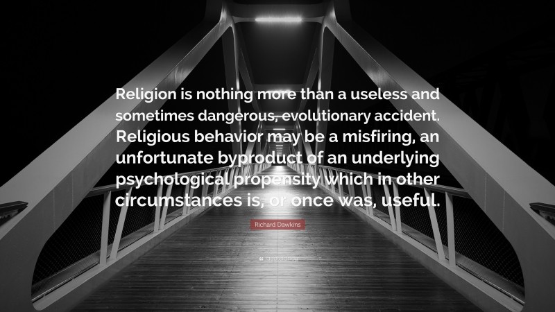Richard Dawkins Quote: “Religion is nothing more than a useless and sometimes dangerous, evolutionary accident. Religious behavior may be a misfiring, an unfortunate byproduct of an underlying psychological propensity which in other circumstances is, or once was, useful.”