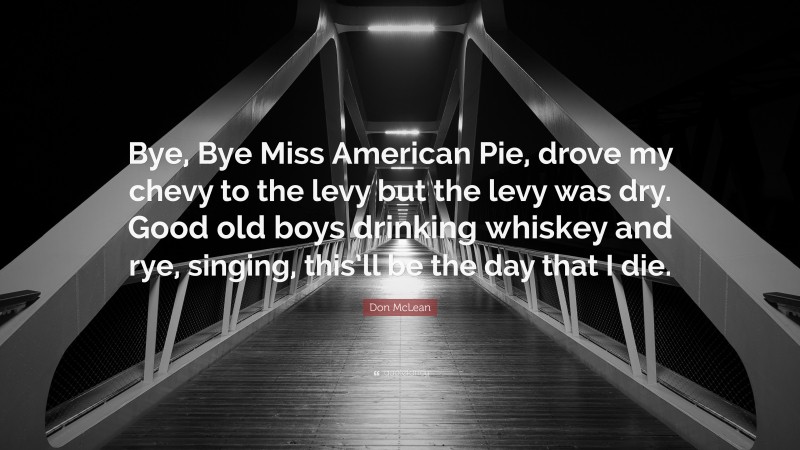 Don McLean Quote: “Bye, Bye Miss American Pie, drove my chevy to the levy but the levy was dry. Good old boys drinking whiskey and rye, singing, this’ll be the day that I die.”