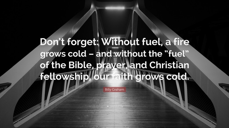 Billy Graham Quote: “Don’t forget: Without fuel, a fire grows cold – and without the “fuel” of the Bible, prayer, and Christian fellowship, our faith grows cold.”