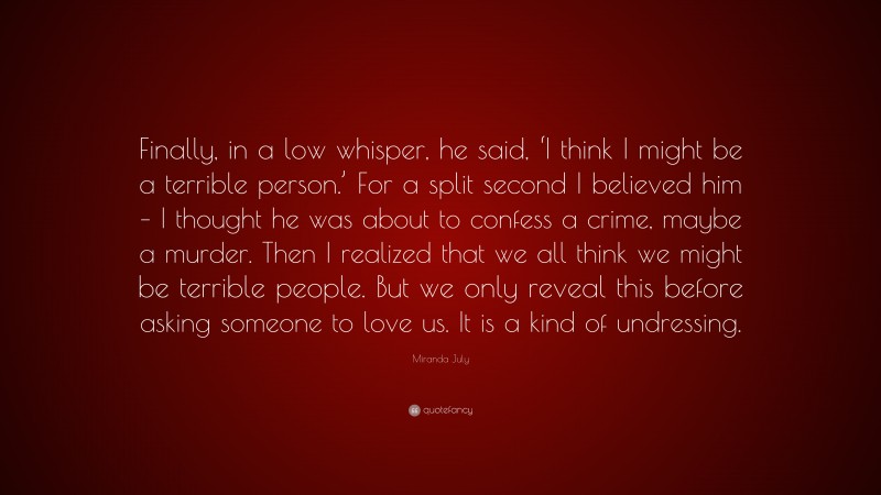 Miranda July Quote: “Finally, in a low whisper, he said, ‘I think I might be a terrible person.’ For a split second I believed him – I thought he was about to confess a crime, maybe a murder. Then I realized that we all think we might be terrible people. But we only reveal this before asking someone to love us. It is a kind of undressing.”