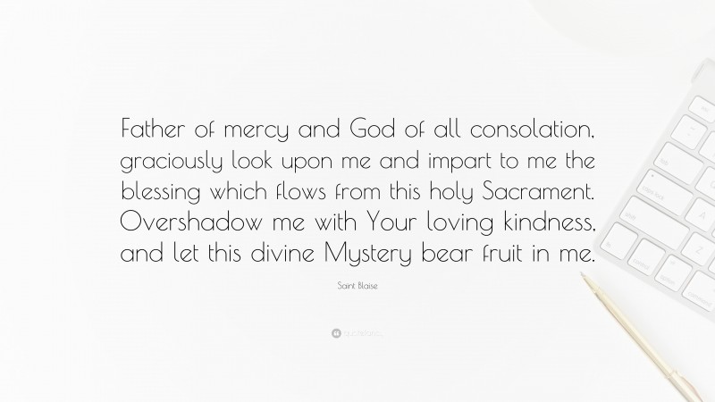 Saint Blaise Quote: “Father of mercy and God of all consolation, graciously look upon me and impart to me the blessing which flows from this holy Sacrament. Overshadow me with Your loving kindness, and let this divine Mystery bear fruit in me.”