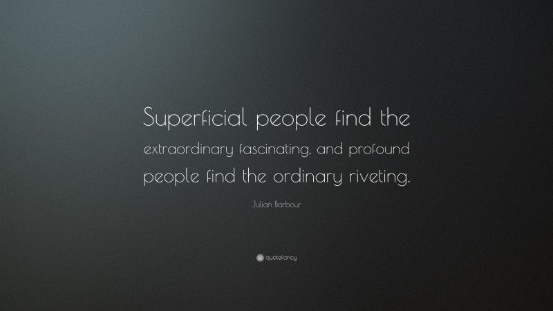 Julian Barbour Quote: “Superficial people find the extraordinary fascinating, and profound people find the ordinary riveting.”