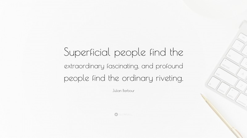 Julian Barbour Quote: “Superficial people find the extraordinary fascinating, and profound people find the ordinary riveting.”