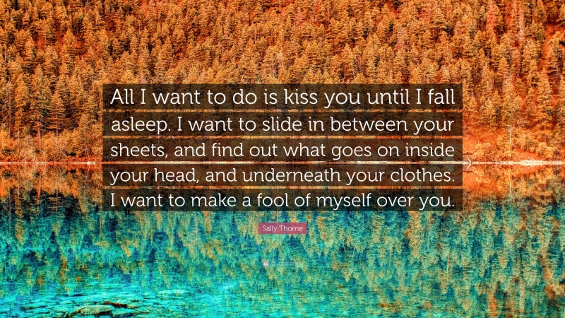 Sally Thorne Quote: “All I want to do is kiss you until I fall asleep. I want to slide in between your sheets, and find out what goes on inside your head, and underneath your clothes. I want to make a fool of myself over you.”