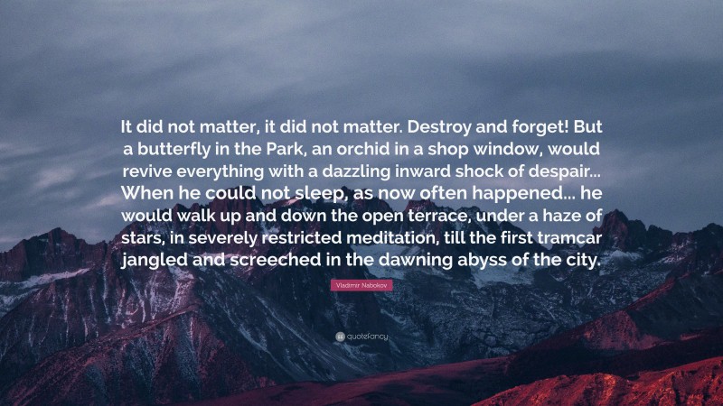 Vladimir Nabokov Quote: “It did not matter, it did not matter. Destroy and forget! But a butterfly in the Park, an orchid in a shop window, would revive everything with a dazzling inward shock of despair... When he could not sleep, as now often happened... he would walk up and down the open terrace, under a haze of stars, in severely restricted meditation, till the first tramcar jangled and screeched in the dawning abyss of the city.”
