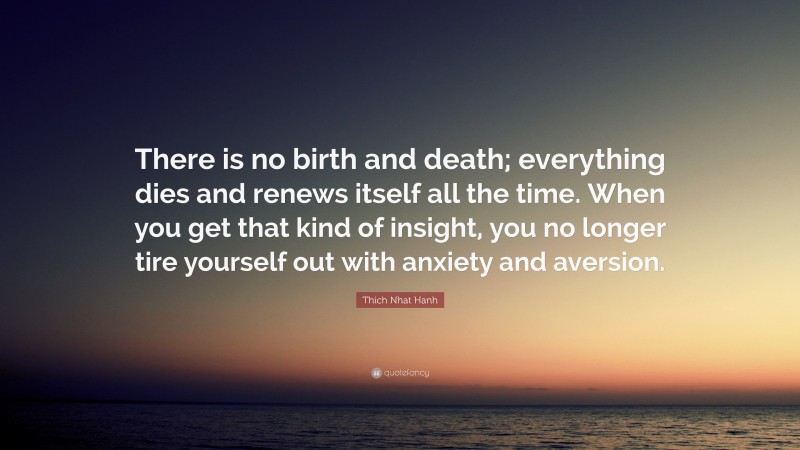 Thich Nhat Hanh Quote: “There is no birth and death; everything dies and renews itself all the time. When you get that kind of insight, you no longer tire yourself out with anxiety and aversion.”