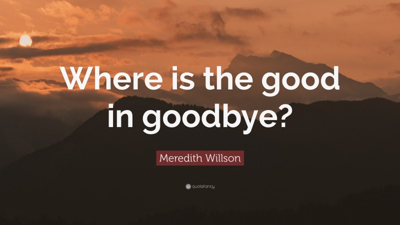 Meredith Willson Quote: “Where is the good in goodbye?”