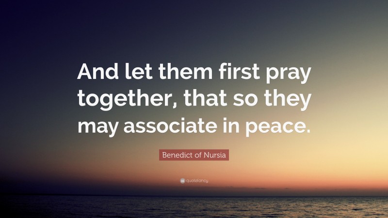 Benedict of Nursia Quote: “And let them first pray together, that so they may associate in peace.”