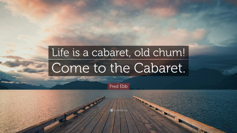 Fred Ebb Quote: “Life is a cabaret, old chum! Come to the Cabaret.”