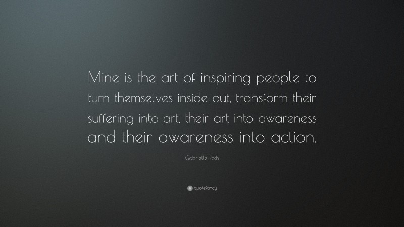 Gabrielle Roth Quote: “Mine is the art of inspiring people to turn themselves inside out, transform their suffering into art, their art into awareness and their awareness into action.”