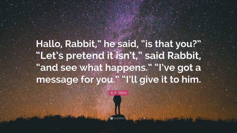 A. A. Milne Quote: “Hallo, Rabbit,” he said, “is that you?” “Let’s pretend it isn’t,” said Rabbit, “and see what happens.” “I’ve got a message for you.” “I’ll give it to him.”