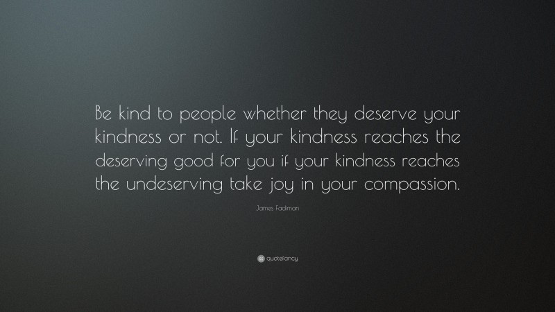James Fadiman Quote: “Be kind to people whether they deserve your kindness or not. If your kindness reaches the deserving good for you if your kindness reaches the undeserving take joy in your compassion.”