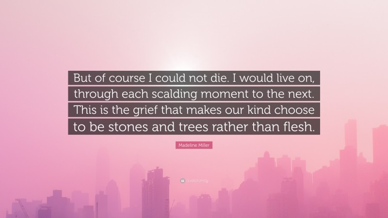 Madeline Miller Quote: “But of course I could not die. I would live on, through each scalding moment to the next. This is the grief that makes our kind choose to be stones and trees rather than flesh.”
