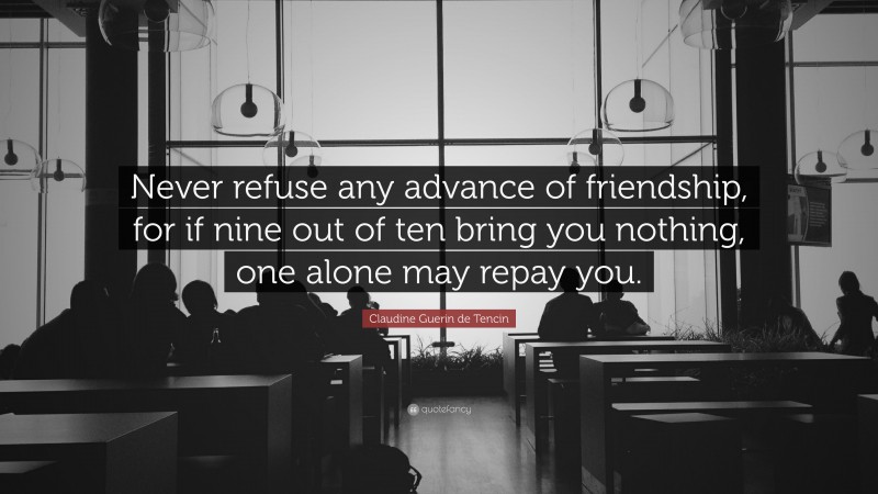 Claudine Guerin de Tencin Quote: “Never refuse any advance of friendship, for if nine out of ten bring you nothing, one alone may repay you.”