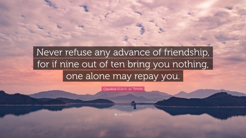 Claudine Guerin de Tencin Quote: “Never refuse any advance of friendship, for if nine out of ten bring you nothing, one alone may repay you.”