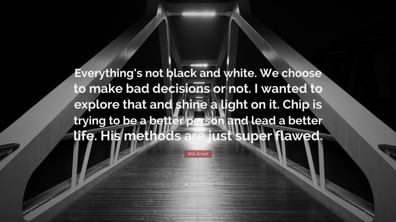 Will Arnett Quote: “Everything’s not black and white. We choose to make bad decisions or not. I wanted to explore that and shine a light on it. Chip is trying to be a better person and lead a better life. His methods are just super flawed.”